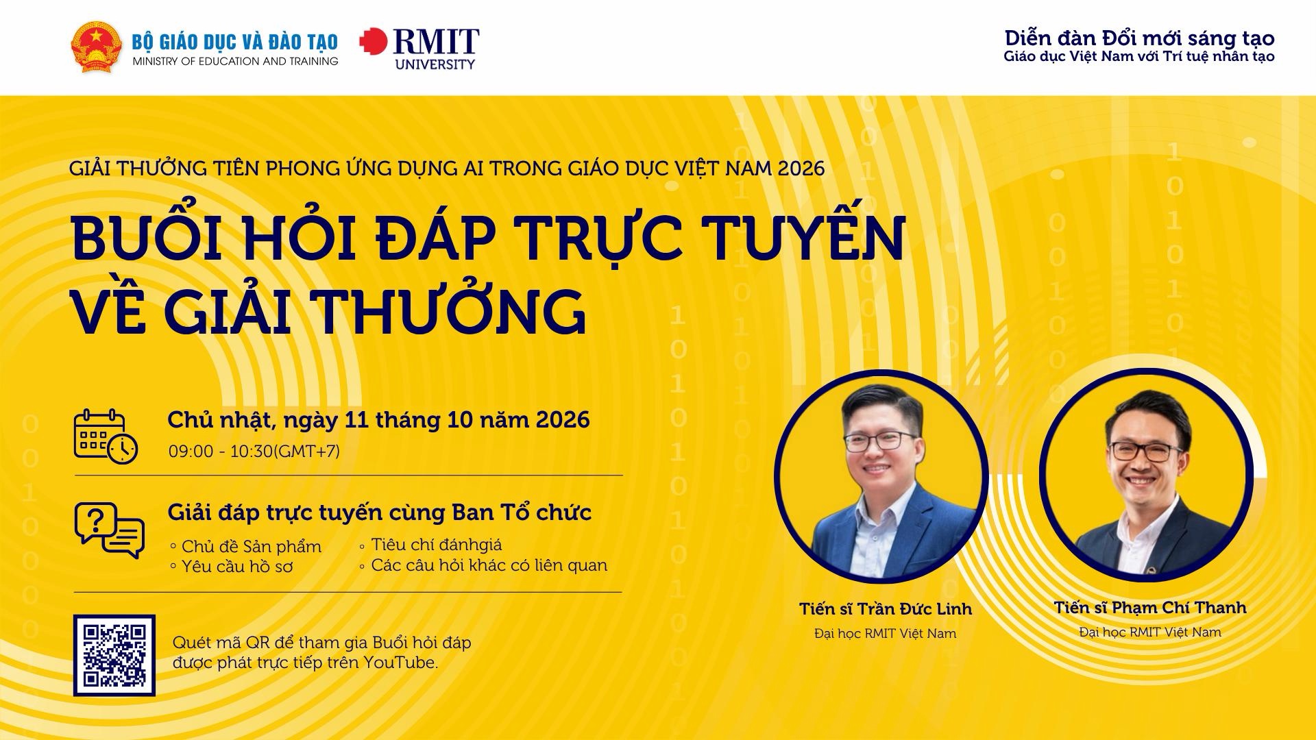Giải thưởng Tiên phong Ứng dụng AI trong Giáo dục Việt Nam 2026 — Buổi hỏi đáp trực tuyến về Giải thưởng. Chủ Nhật, ngày 11 tháng 10 năm 2026, 09:00 - 10:30 (GMT+7). Giải đáp trực tuyến cùng Ban Tổ chức: chủ đề sản phẩm, yêu cầu hồ sơ, tiêu chí đánh giá và các câu hỏi khác có liên quan. Quét mã QR để tham gia Buổi hỏi đáp được phát trực tiếp trên YouTube. Diễn giả: Tiến sĩ Trần Đức Linh và Tiến sĩ Phạm Chí Thanh, Đại học RMIT Việt Nam. Đơn vị tổ chức: Bộ Giáo dục và Đào tạo và Đại học RMIT.
